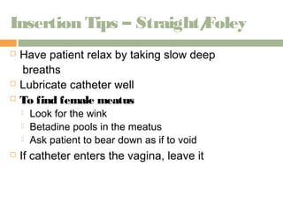 Insertion Tips – Straight/Foley 
 Have patient relax by taking slow deep 
breaths 
 Lubricate catheter well 
 To find female meatus 
 Look for the wink 
 Betadine pools in the meatus 
 Ask patient to bear down as if to void 
 If catheter enters the vagina, leave it 
 