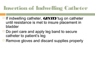 Insertion of Indwelling Catheter 
 If indwelling catheter, GENTLY tug on catheter 
until resistance is met to insure placement in 
bladder 
 Do peri care and apply leg band to secure 
catheter to patient’s leg 
 Remove gloves and discard supplies properly 
 