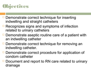 Objectives 
 Demonstrate correct technique for inserting 
indwelling and straight catheters 
 Recognizes signs and symptoms of infection 
related to urinary catheters 
 Demonstrate aseptic routine care of a patient with 
an indwelling catheter 
 Demonstrate correct technique for removing an 
indwelling catheter. 
 Demonstrate correct procedure for application of 
condom catheter 
 Document and report to RN care related to urinary 
drainage 
 