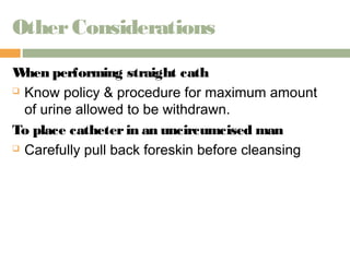 Other Considerations 
When performing straight cath 
 Know policy & procedure for maximum amount 
of urine allowed to be withdrawn. 
To place catheter in an uncircumcised man 
 Carefully pull back foreskin before cleansing 
 