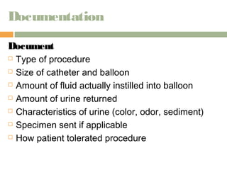 Documentation 
DDooccuummeenntt 
 Type of procedure 
 Size of catheter and balloon 
 Amount of fluid actually instilled into balloon 
 Amount of urine returned 
 Characteristics of urine (color, odor, sediment) 
 Specimen sent if applicable 
 How patient tolerated procedure 
 