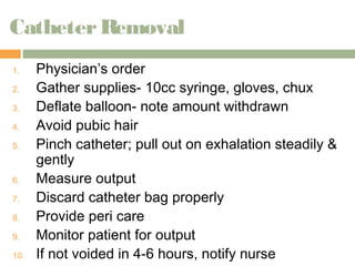 Catheter Removal 
1. Physician’s order 
2. Gather supplies- 10cc syringe, gloves, chux 
3. Deflate balloon- note amount withdrawn 
4. Avoid pubic hair 
5. Pinch catheter; pull out on exhalation steadily & 
gently 
6. Measure output 
7. Discard catheter bag properly 
8. Provide peri care 
9. Monitor patient for output 
10. If not voided in 4-6 hours, notify nurse 
 