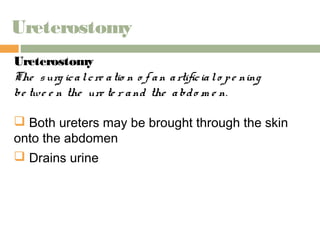 Ureterostomy 
Ureterostomy 
The s urg ic a l c re a tio n o f a n a rtific ia l o p e ning 
be twe e n the ure te r a nd the a bd o m e n. 
 Both ureters may be brought through the skin 
onto the abdomen 
 Drains urine 
 