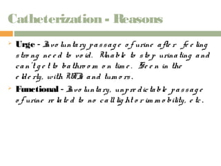 Catheterization - Reasons 
 Urge - Invo lunta ry p a s s a g e o f urine a fte r fe e ling 
s tro ng ne e d to vo id . Una ble to s to p urina ting a nd 
c a n’t g e t to ba thro o m o n tim e . Se e n in the 
e ld e rly , with UTIs a nd tum o rs . 
 Functional - Invo lunta ry , unp re d ic ta ble p a s s a g e 
o f urine re la te d to no c a ll lig ht o r im m o bility , e tc . 
 