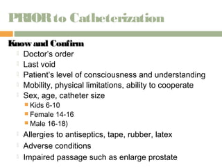 PRIOR to Catheterization 
KKnnooww aanndd CCoonnffiirrmm 
 Doctor’s order 
 Last void 
 Patient’s level of consciousness and understanding 
 Mobility, physical limitations, ability to cooperate 
 Sex, age, catheter size 
 Kids 6-10 
 Female 14-16 
 Male 16-18) 
 Allergies to antiseptics, tape, rubber, latex 
 Adverse conditions 
 Impaired passage such as enlarge prostate 
 