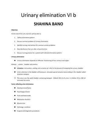Urinary elimination VI b
SHAHINA BANO
Objective
At the end of this unit, learners will be able to:
1. Define elimination pattern
2. Discuss common problem of Urinary Elimination
3. Identify nursing intervention for common urinary problems
4. Describe factors that can alter urinary function
5. Discuss nursing process for a patient with altered elimination pattern.
Urinary elimination
◼ Urinary elimination depends on effective functioning of four urinary tract organ:
Kidneys , ureters . bladder and urethra.
◼ Urination: micturation, voiding, and urination all refer to the process of emptying the urinary bladder.
◼ Urine collection in the bladder until pressure stimulate special sensory nerve ending in the bladder called
stretcher receptor:
 This occur one the adult bladder containing between 250and 450 ml of urine. In children 50 to 200 ml
stimulate the nerve
Factor affecting urine elimination:
◼ Developmental factor
◼ Psychological factor
◼ Fluid and food intake
◼ Medication diuretics
◼ Muscle tone
◼ Pathologic condition
◼ Surgical and diagnostic procedures
 