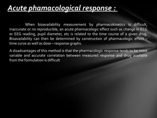 Acute phamacological response :
         When bioavailability measurement by pharmacokinetics is difficult,
inaccurate or no reproducible, an acute pharmacologic effect such as change in ECG
or EEG reading, pupil diameter, etc is related to the time course of a given drug.
Bioavailability can then be determined by construction of pharmacologic effect –
time curve as well as dose – response graphs.
A disadvantages of this method is that the pharmacologic response tends to be more
variable and accurate correlation between measured response and drug available
from the formulation is difficult
 