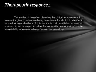 Therapeutic responce.:

          This method is based on observing the clinical responce to a drug
formulation given to patients suffering from disease for which it is intended to
be used. A major drawback of this method is that quantitation of observed
responce is too improper to allow for reasonable assessment of relative
bioavailability between two dosage forms of the same drug.
 