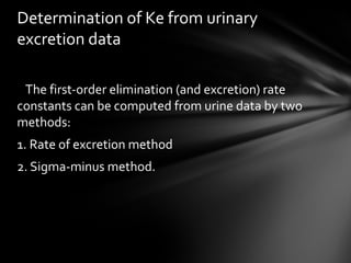 Determination of Ke from urinary
excretion data

 The first-order elimination (and excretion) rate
constants can be computed from urine data by two
methods:
1. Rate of excretion method
2. Sigma-minus method.
 
