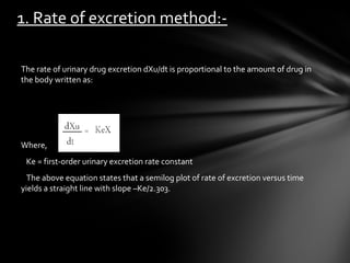 1. Rate of excretion method:-

The rate of urinary drug excretion dXu/dt is proportional to the amount of drug in
the body written as:




Where,
 Ke = first-order urinary excretion rate constant
  The above equation states that a semilog plot of rate of excretion versus time
yields a straight line with slope –Ke/2.303.
 