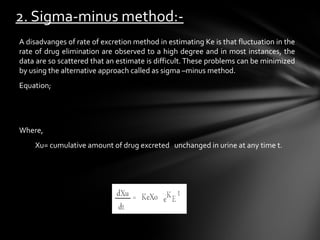 2. Sigma-minus method:-
A disadvanges of rate of excretion method in estimating Ke is that fluctuation in the
rate of drug elimination are observed to a high degree and in most instances, the
data are so scattered that an estimate is difficult. These problems can be minimized
by using the alternative approach called as sigma –minus method.
Equation;




Where,
    Xu= cumulative amount of drug excreted unchanged in urine at any time t.
 