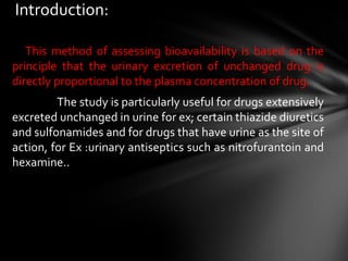 Introduction:

   This method of assessing bioavailability is based on the
principle that the urinary excretion of unchanged drug is
directly proportional to the plasma concentration of drug.
         The study is particularly useful for drugs extensively
excreted unchanged in urine for ex; certain thiazide diuretics
and sulfonamides and for drugs that have urine as the site of
action, for Ex :urinary antiseptics such as nitrofurantoin and
hexamine..
 