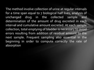 The method involve collection of urine at regular intervals
for a time span equal to 7 biological half lives, analysis of
unchanged drug in the collected sample and
determination of the amount of drug excreted in each
interval and cumulative amount excreted. At each sample
collection, total emptying of bladder is necessary to avoid
errors resulting from addition of residual amount to the
next sample. Frequent sampling also essential in the
beginning in order to compute correctly the rate of
absorption
 