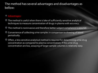 The method has several advantages and disadvantages as
bellow:

 Advantages:
 The method is useful when there is lake of sufficiently sensitive analytical
  techniques to measure concentration of drugs in plasma with accuracy.
 The method is noninvasive and therefore better subject compliance is assured.
 Convenience of collecting urine samples in comparison to drawing of blood
  periodically.
 Often, a less sensitive analytical method is required for determining urine drug
  concentration as compared to plasma concentration; if the urine drug
  concentration are low, assaying of larger sample volumes is relatively easy.
 