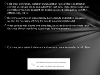  First-order elimination, excretion and absorption rate constants and fraction
  excreted unchanged can be computed from such data; first order metabolism or
  external excretion rate constant can also be calculated subsequently from the
  difference (kE –ke) =km.
 Direct measurement of bioavailability, both absolute and relative, is possible
  without the necessary of fitting the data to a mathematical modal.
 When coupled with plasma level-time data, it can also be used to estimate renal
  clearance of unchanged drug according to following equation:




If Vd is know, total systemic clearance and nonrenal clearance can also be calculated.
 
