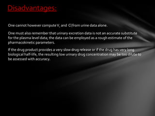 Disadvantages:

One cannot however compute Vd and Clt from urine data alone.

One must also remember that urinary excretion data is not an accurate substitute
for the plasma level data; the data can be employed as a rough estimate of the
pharmacokinetic parameters.
If the drug product provides a very slow drug release or if the drug has very long
biological half-life, the resulting low urinary drug concentration may be too dilute to
be assessed with accuracy.
 