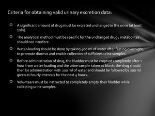 Criteria for obtaining valid urinary excretion data:

   A significant amount of drug must be excreted unchanged in the urine (at least
    10%).
   The analytical method must be specific for the unchanged drug ; metabolites
    should not interfere.
   Water-loading should be done by taking 400 ml of water after fasting overnight,
    to promote diuresis and enable collection of sufficient urine samples.
   Before administration of drug, the bladder must be emptied completely after 1
    hour from water-loading and the urine sample taken as blank; the drug should
    then be administration with 200 ml of water and should be followed by 200 ml
    given at hourly intervals for the next 4 hours.
   Volunteers must be instructed to completely empty their bladder while
    collecting urine samples.
 