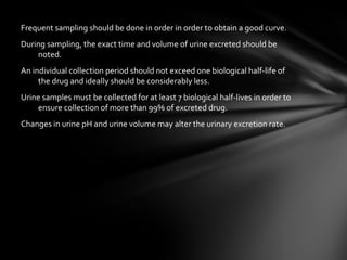 Frequent sampling should be done in order in order to obtain a good curve.
During sampling, the exact time and volume of urine excreted should be
    noted.
An individual collection period should not exceed one biological half-life of
     the drug and ideally should be considerably less.
Urine samples must be collected for at least 7 biological half-lives in order to
    ensure collection of more than 99% of excreted drug.
Changes in urine pH and urine volume may alter the urinary excretion rate.
 