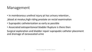 Management
• In membranous urethral injury pt has urinary retention ,
,blood at meatus,high riding prostate on rectal examination
• Suprapubic catheterization as early as possible
• Associated extraperitoneal bladder Rupture is there then
Surgical exploration and bladder repair suprapubic catheter placement
and drainage of exravasated urine
22
Dept of Urology, GRH and KMC, Chennai.
 