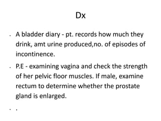 Dx
 A bladder diary - pt. records how much they
drink, amt urine produced,no. of episodes of
incontinence.
 P.E - examining vagina and check the strength
of her pelvic floor muscles. If male, examine
rectum to determine whether the prostate
gland is enlarged.
 .
 