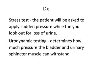 Dx
 Stress test - the patient will be asked to
apply sudden pressure while the you
look out for loss of urine.
 Urodynamic testing - determines how
much pressure the bladder and urinary
sphincter muscle can withstand
 