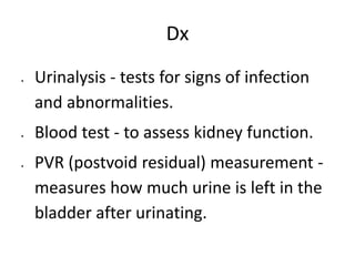 Dx
 Urinalysis - tests for signs of infection
and abnormalities.
 Blood test - to assess kidney function.
 PVR (postvoid residual) measurement -
measures how much urine is left in the
bladder after urinating.
 