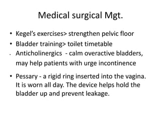 Medical surgical Mgt.
• Kegel’s exercises> strengthen pelvic floor
• Bladder training> toilet timetable
 Anticholinergics - calm overactive bladders,
may help patients with urge incontinence
• Pessary - a rigid ring inserted into the vagina.
It is worn all day. The device helps hold the
bladder up and prevent leakage.
 