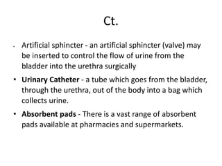 Ct.
 Artificial sphincter - an artificial sphincter (valve) may
be inserted to control the flow of urine from the
bladder into the urethra surgically
• Urinary Catheter - a tube which goes from the bladder,
through the urethra, out of the body into a bag which
collects urine.
• Absorbent pads - There is a vast range of absorbent
pads available at pharmacies and supermarkets.
 