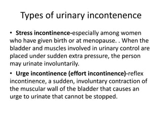 Types of urinary incontenence
• Stress incontinence-especially among women
who have given birth or at menopause. . When the
bladder and muscles involved in urinary control are
placed under sudden extra pressure, the person
may urinate involuntarily.
• Urge incontinence (effort incontinence)-reflex
incontinence, a sudden, involuntary contraction of
the muscular wall of the bladder that causes an
urge to urinate that cannot be stopped.
 