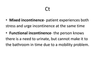 Ct
• Mixed incontinence- patient experiences both
stress and urge incontinence at the same time
• Functional incontinence- the person knows
there is a need to urinate, but cannot make it to
the bathroom in time due to a mobility problem.
 