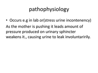 pathophysiology
• Occurs e.g in lab or(stress urine incontenency)
As the mother is pushing it leads amount of
pressure produced on urinary sphincter
weakens it., causing urine to leak involuntaririly.
 
