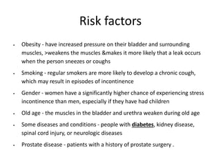 Risk factors
 Obesity - have increased pressure on their bladder and surrounding
muscles, >weakens the muscles &makes it more likely that a leak occurs
when the person sneezes or coughs
 Smoking - regular smokers are more likely to develop a chronic cough,
which may result in episodes of incontinence
 Gender - women have a significantly higher chance of experiencing stress
incontinence than men, especially if they have had children
 Old age - the muscles in the bladder and urethra weaken during old age
 Some diseases and conditions - people with diabetes, kidney disease,
spinal cord injury, or neurologic diseases
 Prostate disease - patients with a history of prostate surgery .
 
