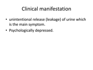 Clinical manifestation
• unintentional release (leakage) of urine which
is the main symptom.
• Psychologically depressed.
 