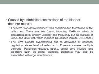 • Caused by uninhibited contractions of the bladder
detrusor muscle.
• The term ‘‘overactive bladder,’’ this condition due to irritation of the
reflex arc. There are two forms, including OAB-dry, which is
characterized by urinary urgency and frequency but no leakage of
urine, and OAB-wet, which includes UI (causes include UTI, Stone)
• The term bladder hyperreflexia due to activation of neuronal
regulation above level of reflex arc : Common causes, multiple
sclerosis, Parkinson disease, stroke, spinal cord injuries, and
disorders such as spinal stenosis. Dementia may also be
associated with urge incontinence
 