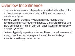 Overflow Incontinence
• Overflow incontinence is typically associated with either outlet
obstruction or poor detrusor contractility and incomplete
bladder emptying.
• In men, benign prostatic hyperplasia may lead to outlet
obstruction and overflow incontinence. Urethral strictures are
more common in men. in women , prior incontinence surgery
or large cystocele.
• Patients typically experience frequent loss of small volumes of
urine, in contrast to the larger volumes of urine leakage
associated with urge incontinence
 