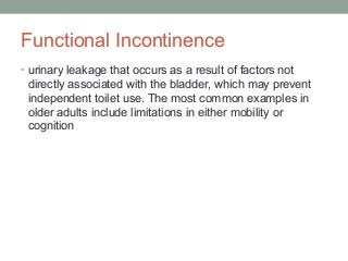 Functional Incontinence
• urinary leakage that occurs as a result of factors not
directly associated with the bladder, which may prevent
independent toilet use. The most common examples in
older adults include limitations in either mobility or
cognition
 