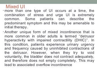 Mixed UI
• more than one type of UI occurs at a time, the
combination of stress and urge UI is extremely
common. Some patients can describe the
predominant symptom and this may be amenable to
initial therapy.
• Another unique form of mixed incontinence that is
more common in older adults is termed ‘‘detrusor
hyperactivity with impaired contractility (DHIC)’’. In
this condition, patients experience urinary urgency
and frequency caused by uninhibited contractions of
the detrusor. However, when they try to void
voluntarily, the bladder does not contract adequately,
and therefore does not empty completely. This may
lead to associated overflow incontinence
 