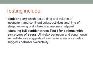 Testing include:
• bladder diary which record time and volume of
incontinent and continent voids, activities and time of
sleep, knowing oral intake is sometimes helpuful
• standing full bladder stress Test ( for patients with
symptoms of stress UI ) relax perineum and cough once
immediate loss suggests stress, several seconds delay
suggests detrusor overactivity.
 