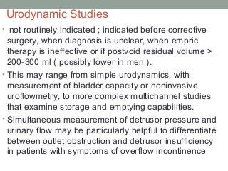 Urodynamic Studies
• not routinely indicated ; indicated before corrective
surgery, when diagnosis is unclear, when empric
therapy is ineffective or if postvoid residual volume >
200-300 ml ( possibly lower in men ).
• This may range from simple urodynamics, with
measurement of bladder capacity or noninvasive
uroflowmetry, to more complex multichannel studies
that examine storage and emptying capabilities.
• Simultaneous measurement of detrusor pressure and
urinary flow may be particularly helpful to differentiate
between outlet obstruction and detrusor insufficiency
in patients with symptoms of overflow incontinence
 