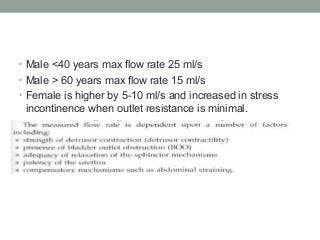 • Male <40 years max flow rate 25 ml/s
• Male > 60 years max flow rate 15 ml/s
• Female is higher by 5-10 ml/s and increased in stress
incontinence when outlet resistance is minimal.
 