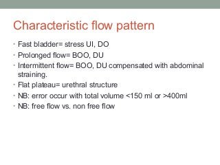 Characteristic flow pattern
• Fast bladder= stress UI, DO
• Prolonged flow= BOO, DU
• Intermittent flow= BOO, DU compensated with abdominal
straining.
• Flat plateau= urethral structure
• NB: error occur with total volume <150 ml or >400ml
• NB: free flow vs. non free flow
 