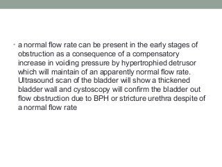 • a normal flow rate can be present in the early stages of
obstruction as a consequence of a compensatory
increase in voiding pressure by hypertrophied detrusor
which will maintain of an apparently normal flow rate.
Ultrasound scan of the bladder will show a thickened
bladder wall and cystoscopy will confirm the bladder out
flow obstruction due to BPH or stricture urethra despite of
a normal flow rate
 