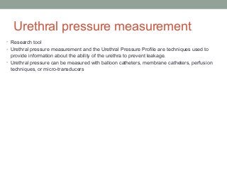 Urethral pressure measurement
• Research tool
• Urethral pressure measurement and the Urethral Pressure Profile are techniques used to
provide information about the ability of the urethra to prevent leakage.
• Urethral pressure can be measured with balloon catheters, membrane catheters, perfusion
techniques, or micro-transducers
 