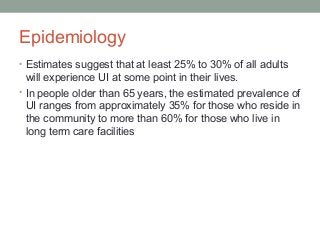Epidemiology
• Estimates suggest that at least 25% to 30% of all adults
will experience UI at some point in their lives.
• In people older than 65 years, the estimated prevalence of
UI ranges from approximately 35% for those who reside in
the community to more than 60% for those who live in
long term care facilities
 