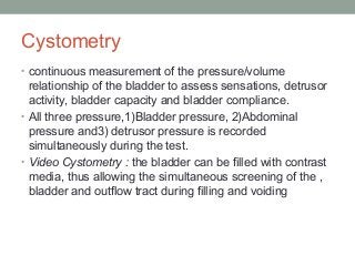 Cystometry
• continuous measurement of the pressure/volume
relationship of the bladder to assess sensations, detrusor
activity, bladder capacity and bladder compliance.
• All three pressure,1)Bladder pressure, 2)Abdominal
pressure and3) detrusor pressure is recorded
simultaneously during the test.
• Video Cystometry : the bladder can be filled with contrast
media, thus allowing the simultaneous screening of the ,
bladder and outflow tract during filling and voiding
 