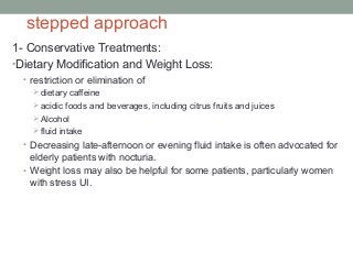 stepped approach
1- Conservative Treatments:
•Dietary Modification and Weight Loss:
• restriction or elimination of
dietary caffeine
acidic foods and beverages, including citrus fruits and juices
Alcohol
fluid intake
• Decreasing late-afternoon or evening fluid intake is often advocated for
elderly patients with nocturia.
• Weight loss may also be helpful for some patients, particularly women
with stress UI.
 