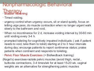 Nonpharmacologic Behavioral
Therapy• Bladder retraining:
• Timed voiding.
• urgency control when urgency occurs, sit or stand quietly, focus on
letting urge pass, do muscle contraction when no longer urgent walk
slowly to the bathroom and void.
• When no incontinence for 2 d, increase voiding interval by 30-60 min
until voiding every 3-4 h.
• prompted toileting for cognitively impaired individuals: ( ask if patient
needs to void, take them to toilet) starting at 2 to 3 hour intervals
during day; encourge patients to report continence status; praise
patients when continent and responds to toileting.
• Pelvic Floor Muscle Exercises (+ Biofeedback training)
(Kegel‘s) exercises-isolate pelvic muscles (avoid thigh, rectal ,
buttocks contractions, 3-4 times/wk for at least 15-20 wk. vaginal
weights are an alternative for strengthening pelvic muscles
 