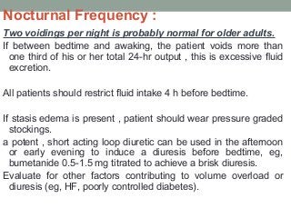 Nocturnal Frequency :
Two voidings per night is probably normal for older adults.
If between bedtime and awaking, the patient voids more than
one third of his or her total 24-hr output , this is excessive fluid
excretion.
All patients should restrict fluid intake 4 h before bedtime.
If stasis edema is present , patient should wear pressure graded
stockings.
a potent , short acting loop diuretic can be used in the afternoon
or early evening to induce a diuresis before bedtime, eg,
bumetanide 0.5-1.5 mg titrated to achieve a brisk diuresis.
Evaluate for other factors contributing to volume overload or
diuresis (eg, HF, poorly controlled diabetes).
 