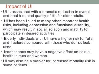 Impact of UI
• UI is associated with a dramatic reduction in overall
and health-related quality of life for older adults.
• UI has been linked to many other important health
risks, including depression and functional disability,
which may result in social isolation and inability to
participate in desired activities.
• Elderly individuals with UI have a higher risk for falls
and fractures compared with those who do not leak
urine.
• Incontinence may have a negative effect on sexual
health in men and women.
• UI may also be a marker for increased mortality risk in
some patients.
 