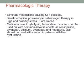 Pharmacologic Therapy
• Eliminate medications causing UI if possible.
• Benefit of topical postmenopausal estrogen therapy in
urge and possibly stress UI are limited.
• Medications as Oxybutynin, Tolterodine, Trospium can be
used but with common adverse effects as constipation,
dry mouth, delirium , dyspepsia and headache, also
should be used with caution in patients with liver
dysfunction.
 